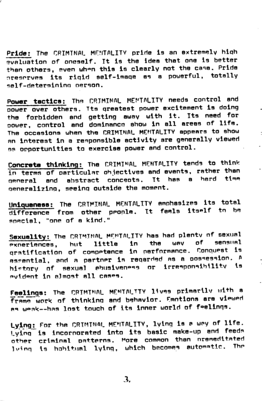 Pride: The GRIMINAL MENTALITY pride is an extremely hiah valuation of oneself. Tt is the ides that ona is better then others, esven when this is clearly not the cate. Pride areserves its riold self-image ss @ poverful, totally self-determinina oersan. Power tactice: Tha CRIMINAL MENTALITY needs control and ower aver others. Tta qreatest pouer excitement ls doing the forbldden end getting sway with it. ITts need for cower, control and dominanco show in sll aress of 1ifa. The occasiona uhen the CRIMINAL MENTALITY appears to show an interest in a responsible activity sre generally viewed s ooportunities to exercise pouer and control. Concrets thinking: Tha GRIMINAL MENTALITY tends to think in term of particular ohjectives and events, rather than aeneral end shstract conceots. Tt has a herd time neneralizina, seeina outalde the moment. Und The CRIMINAL MENTALITY emphasizes its total difference from other peonla. Tt feels itself tn be snectal, "one of & kind." Sexuslity: The CRIMTNAL MENTALITY has had plenty of sexunl exneriances, hut 1ittle in the wev of senaunl aratification of competance in performance. fonquest is masential, and a partner in reqerded as a oostesaion. A hictnry of sexual ehusivaness or irresponsibilitv is Avident in almoat all cases. Feelinga: The CRTHTWAL MENTALTTY 1ivas primarilv with a Tramn work of thinking and bshavior. Fantions are vieusd an wsnk--has lost touch of its imner world of feelinns. Lying: For tha CRIMTNAL MENTALITY, lving 1s & wey of 1ife. Lying ia incornorated into its basic meke-up end feedn other criminal patterns. More common than nremeditated Jwing 1s hahitusl lying, which becomes sutomatic. Thr